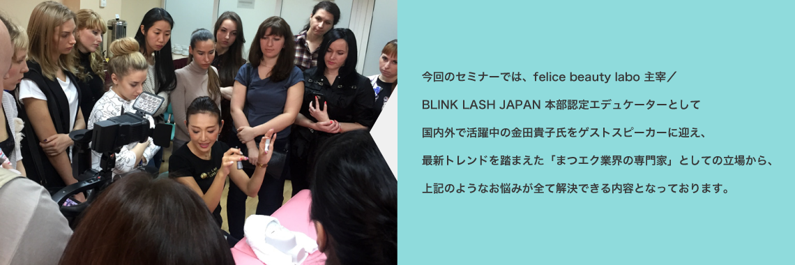 今回のセミナーでは、felice beauty labo 主宰／BLINK LASH JAPAN 本部認定エデュケーターとして国内外で活躍中の金田貴子氏をゲストスピーカーに迎え、最新トレンドを踏まえた「まつエク業界の専門家」としての立場から、上記のようなお悩みが全て解決できる内容となっております。